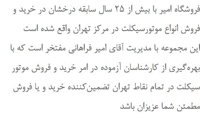 فروشگاه امیر با بیش از ۲۵ سال سابقه درخشان در خرید و فروش انواع موتورسیکلت در مرکز تهران واقع شده است این مجموعه با مدیریت آقای امیر فراهانی مفتخر است که با بهره‌گیری از کارشناسان آزموده در امر خرید و فروش موتور سیکلت در تمام نقاط تهران تضمین‌کننده خرید و یا فروش مطمئن شما عزیزان باشد